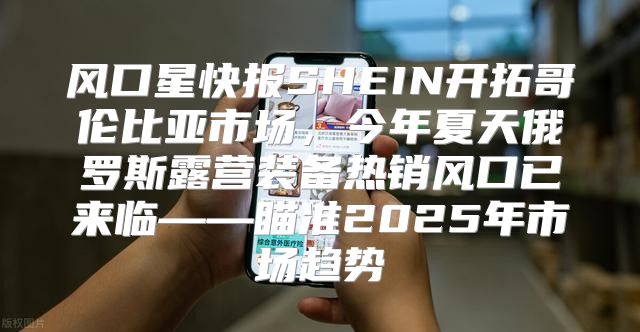 风口星快报SHEIN开拓哥伦比亚市场，今年夏天俄罗斯露营装备热销风口已来临——瞄准2025年市场趋势