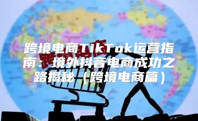 跨境电商TikTok运营指南：境外抖音电商成功之路揭秘跨境电商篇