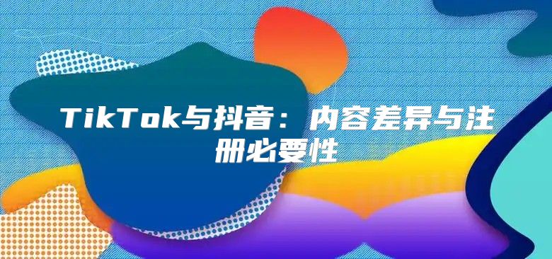 TikTok与抖音：内容差异与注册必要性
