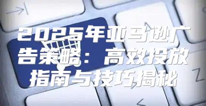 2025年亚马逊广告策略：高效投放指南与技巧揭秘