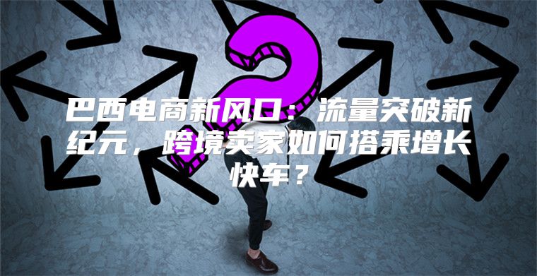 巴西电商新风口：流量突破新纪元，跨境卖家如何搭乘增长快车？