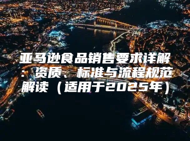 亚马逊食品销售要求详解：资质、标准与流程规范解读适用于2025年