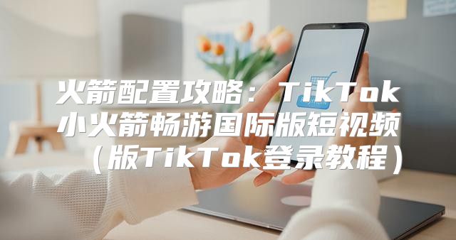 火箭配置攻略：TikTok小火箭畅游国际版短视频版TikTok登录教程