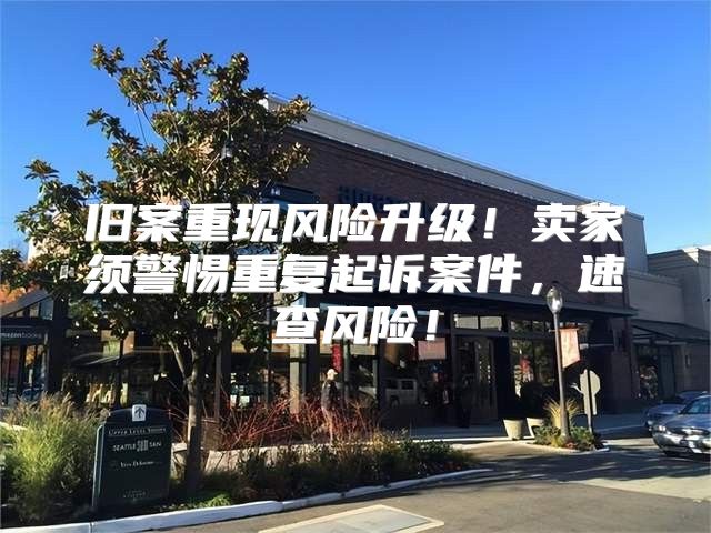 旧案重现风险升级！卖家须警惕重复起诉案件，速查风险！