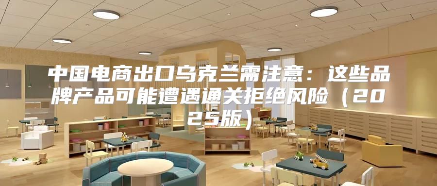 中国电商出口乌克兰需注意：这些品牌产品可能遭遇通关拒绝风险2025版