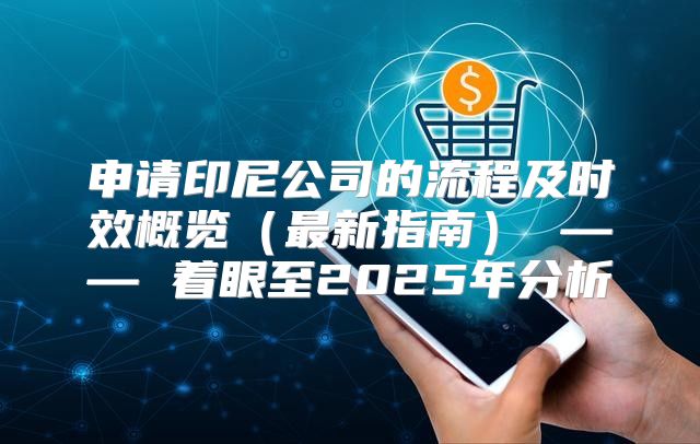 申请印尼公司的流程及时效概览最新指南 —— 着眼至2025年分析