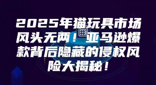 2025年猫玩具市场风头无两！亚马逊爆款背后隐藏的侵权风险大揭秘！
