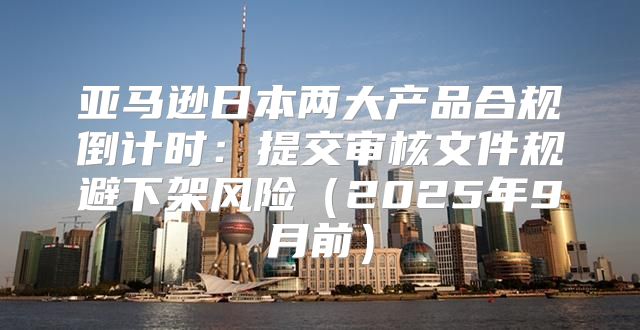 亚马逊日本两大产品合规倒计时：提交审核文件规避下架风险2025年9月前
