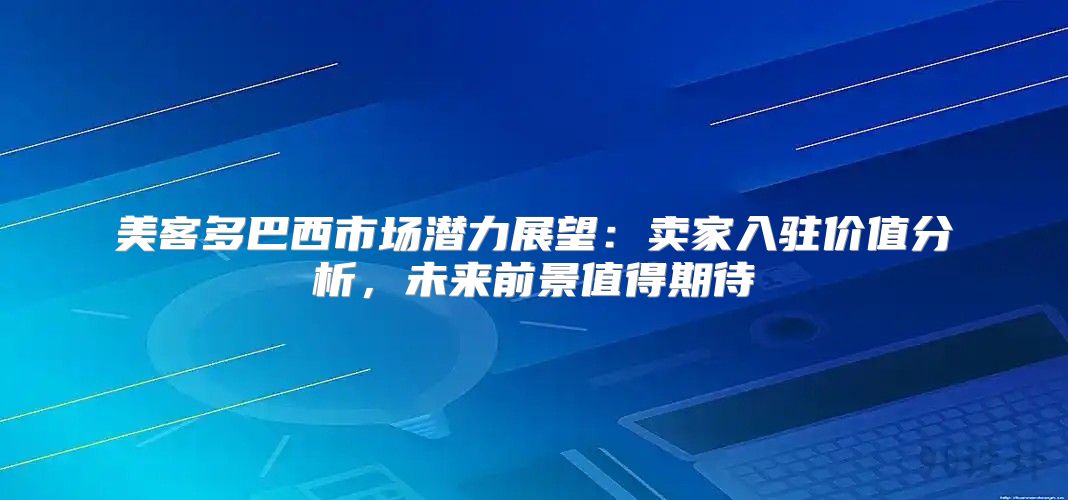 美客多巴西市场潜力展望：卖家入驻价值分析，未来前景值得期待