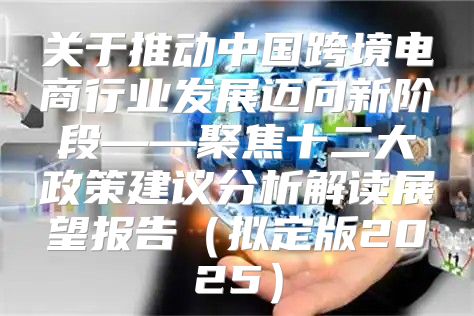 关于推动中国跨境电商行业发展迈向新阶段——聚焦十二大政策建议分析解读展望报告拟定版2025
