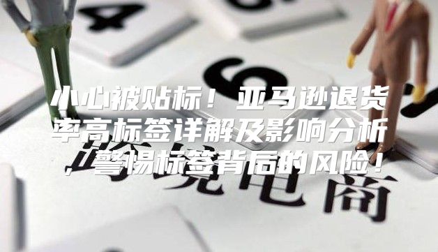 小心被贴标！亚马逊退货率高标签详解及影响分析，警惕标签背后的风险！