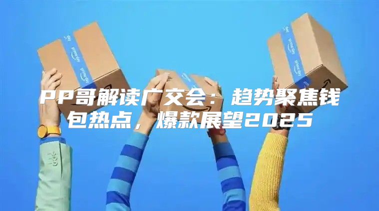 PP哥解读广交会：趋势聚焦钱包热点，爆款展望2025