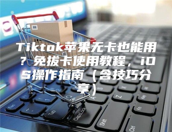 Tiktok苹果无卡也能用？免拔卡使用教程，iOS操作指南含技巧分享