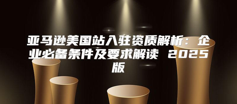 亚马逊美国站入驻资质解析：企业必备条件及要求解读 2025版