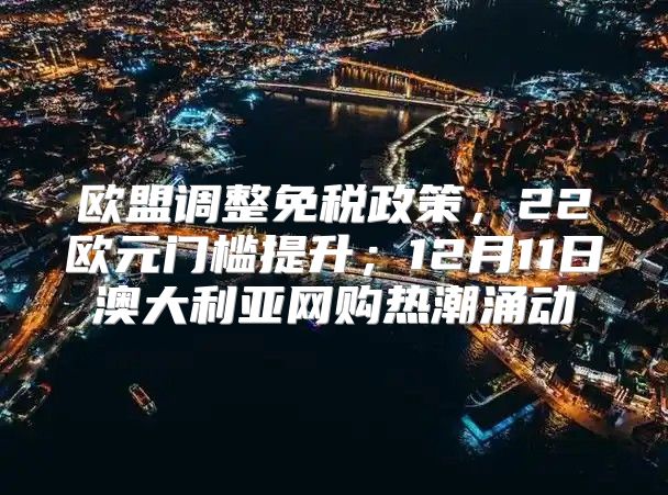 欧盟调整免税政策，22欧元门槛提升；12月11日澳大利亚网购热潮涌动