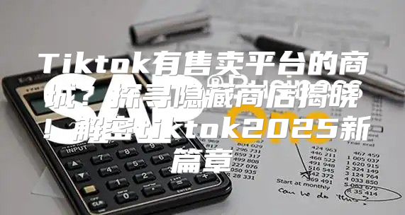 Tiktok有售卖平台的商城？探寻隐藏商店揭晓！解密tiktok2025新篇章
