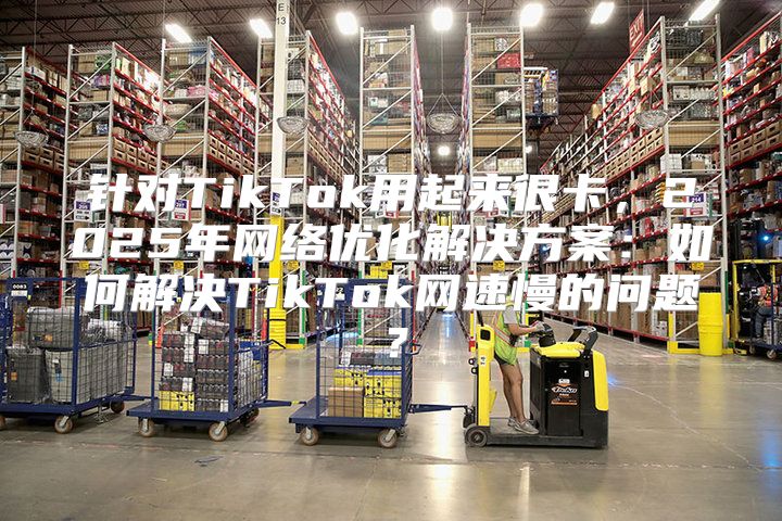 针对TikTok用起来很卡，2025年网络优化解决方案：如何解决TikTok网速慢的问题？