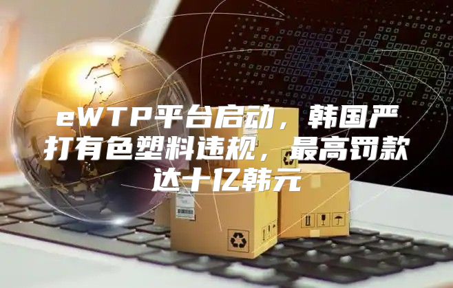 eWTP平台启动，韩国严打有色塑料违规，最高罚款达十亿韩元