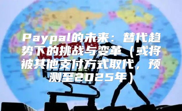 Paypal的未来：替代趋势下的挑战与变革或将被其他支付方式取代，预测至2025年