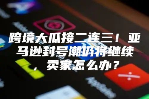 跨境大瓜接二连三！亚马逊封号潮仍将继续，卖家怎么办？
