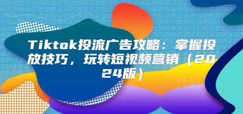 Tiktok投流广告攻略：掌握投放技巧，玩转短视频营销2025版
