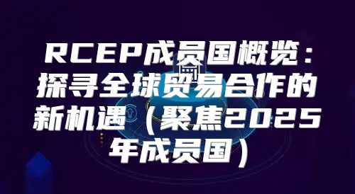 RCEP成员国概览：探寻全球贸易合作的新机遇聚焦2025年成员国
