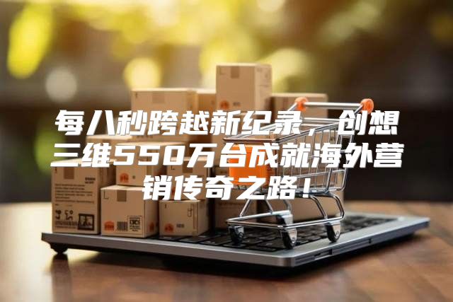 每八秒跨越新纪录，创想三维550万台成就海外营销传奇之路！