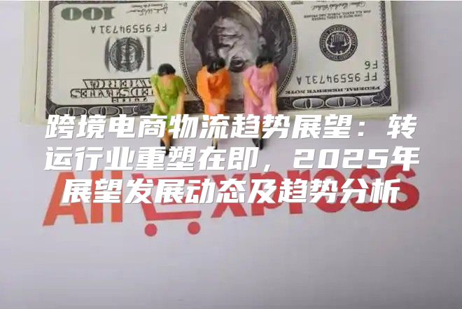 跨境电商物流趋势展望：转运行业重塑在即，2025年展望发展动态及趋势分析