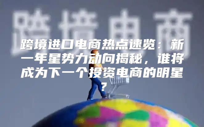 跨境进口电商热点速览：新一年星势力动向揭秘，谁将成为下一个投资电商的明星？