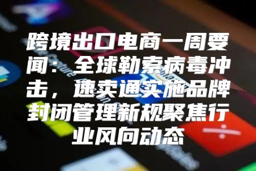跨境出口电商一周要闻：全球勒索病毒冲击，速卖通实施品牌封闭管理新规聚焦行业风向动态