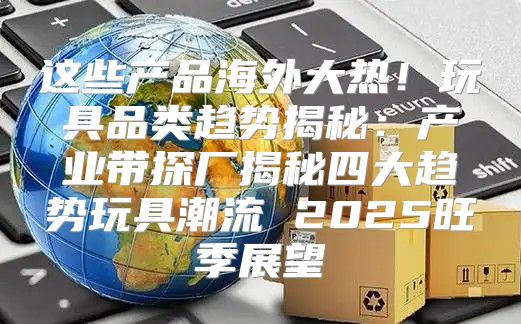 这些产品海外大热！玩具品类趋势揭秘：产业带探厂揭秘四大趋势玩具潮流 2025旺季展望