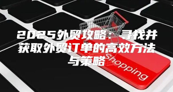 2025外贸攻略：寻找并获取外贸订单的高效方法与策略