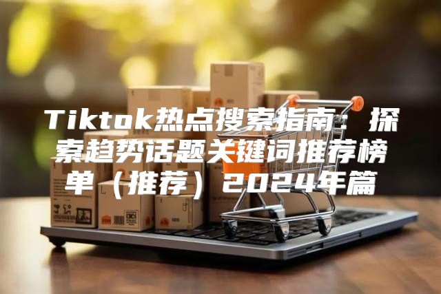 Tiktok热点搜索指南：探索趋势话题关键词推荐榜单推荐2025年篇