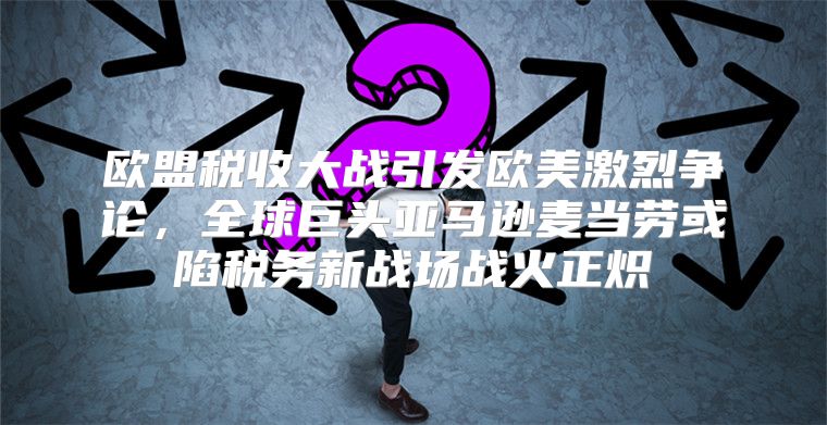 欧盟税收大战引发欧美激烈争论，全球巨头亚马逊麦当劳或陷税务新战场战火正炽