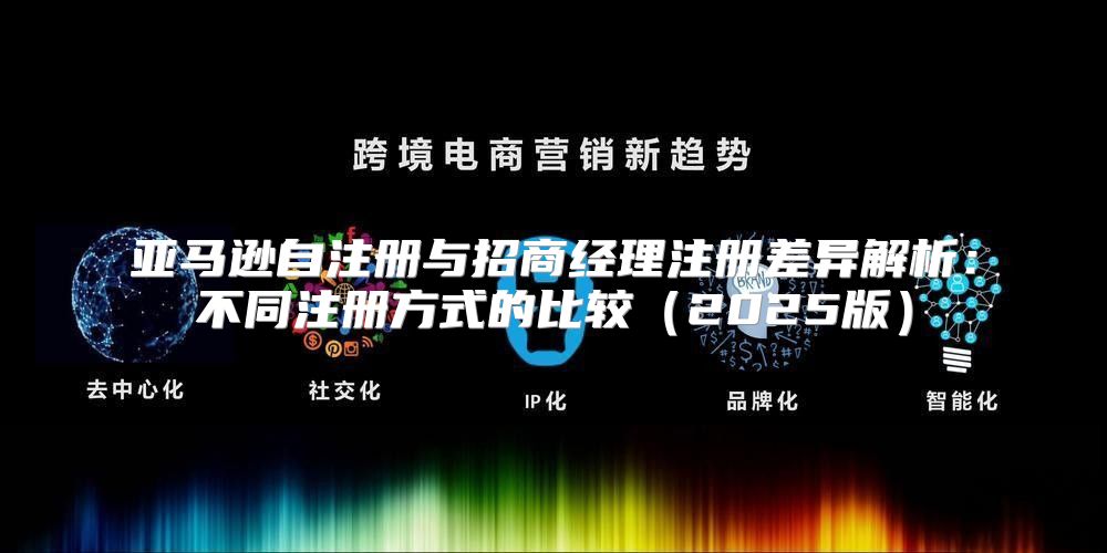 亚马逊自注册与招商经理注册差异解析：不同注册方式的比较2025版
