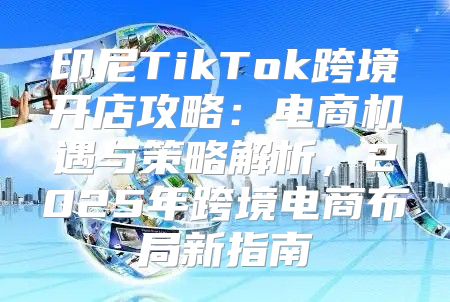 印尼TikTok跨境开店攻略：电商机遇与策略解析，2025年跨境电商布局新指南