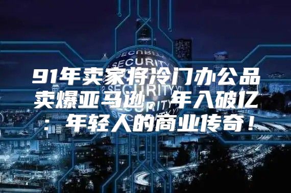 91年卖家将冷门办公品卖爆亚马逊，年入破亿：年轻人的商业传奇！