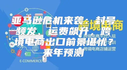 亚马逊危机来袭：封号频发、运费飙升，跨境电商出口前景堪忧？来年预测