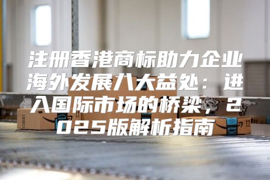 注册香港商标助力企业海外发展八大益处：进入国际市场的桥梁，2025版解析指南