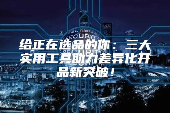 给正在选品的你：三大实用工具助力差异化开品新突破！