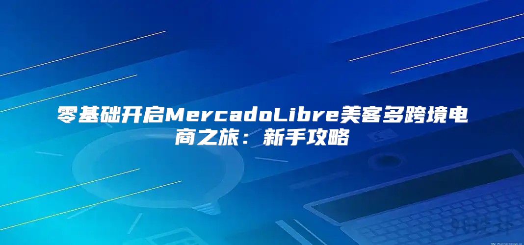 零基础开启MercadoLibre美客多跨境电商之旅：新手攻略