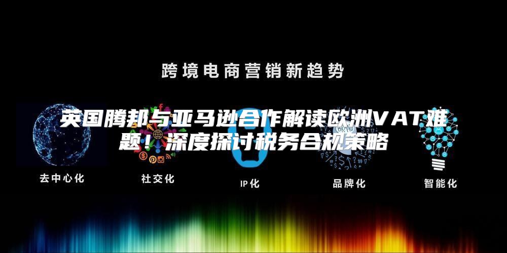 英国腾邦与亚马逊合作解读欧洲VAT难题！深度探讨税务合规策略