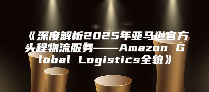 深度解析2025年亚马逊官方头程物流服务——AmazonGlobalLogistics全貌