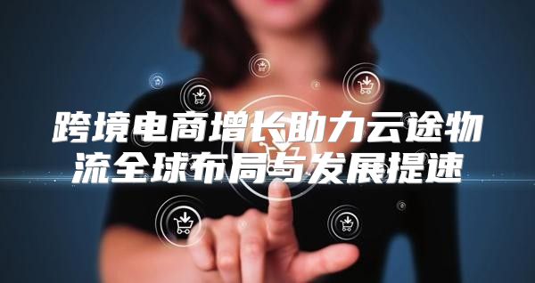 跨境电商增长助力云途物流全球布局与发展提速