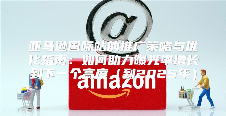 亚马逊国际站的推广策略与优化指南：如何助力曝光率增长到下一个高度到2025年