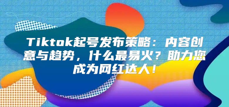 Tiktok起号发布策略：内容创意与趋势，什么最易火？助力您成为网红达人！