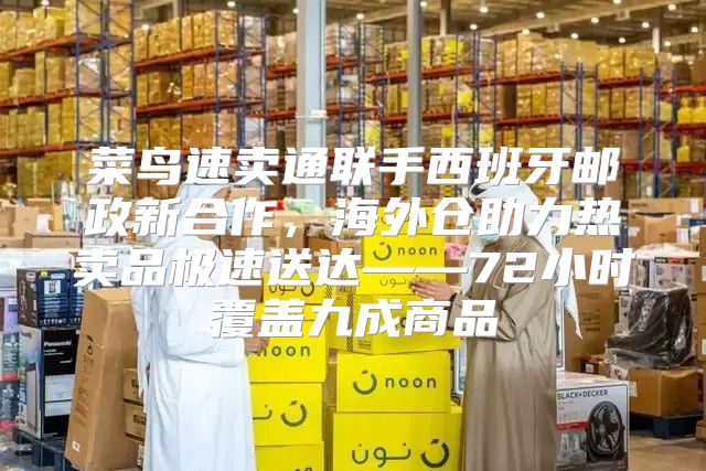 菜鸟速卖通联手西班牙邮政新合作，海外仓助力热卖品极速送达——72小时覆盖九成商品