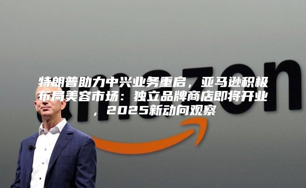 特朗普助力中兴业务重启，亚马逊积极布局美容市场：独立品牌商店即将开业，2025新动向观察