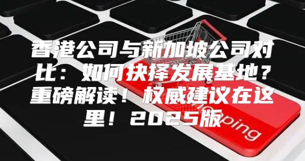 香港公司与新加坡公司对比：如何抉择发展基地？重磅解读！权威建议在这里！2025版