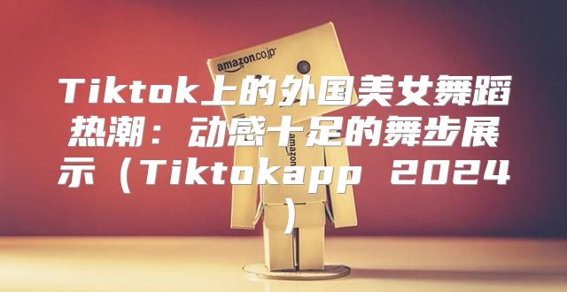 Tiktok上的外国美女舞蹈热潮：动感十足的舞步展示Tiktokapp 2025